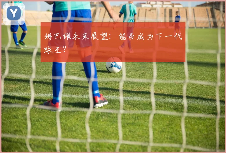 姆巴佩未来展望:能否成为下一代球王?