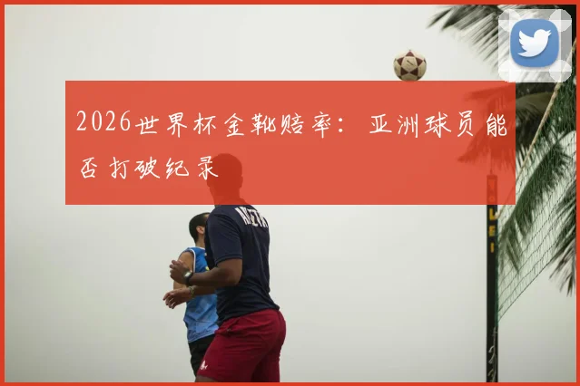 2026世界杯金靴赔率:亚洲球员能否打破纪录