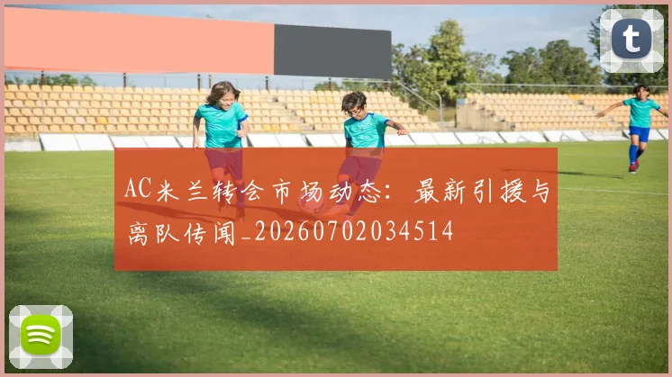 AC米兰转会市场动态：最新引援与离队传闻_20260702034514