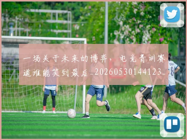 一场关于未来的博弈，电竞青训赛道谁能笑到最后_20260530144123_20260702173405