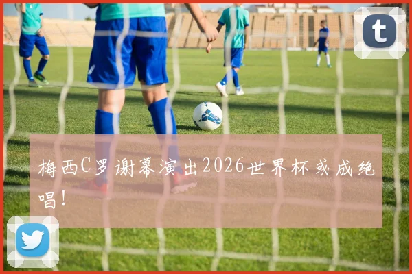 梅西C罗谢幕演出2026世界杯或成绝唱!