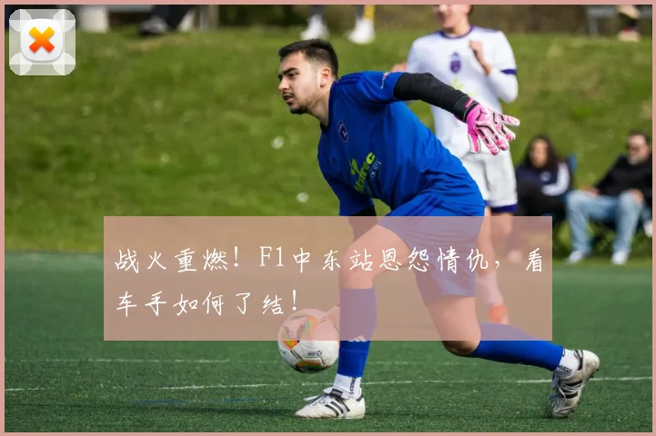 战火重燃！F1中东站恩怨情仇，看车手如何了结！