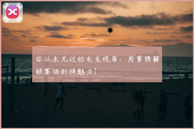 你从未见过的电竞视角,用剪辑解锁赛场别样魅力!