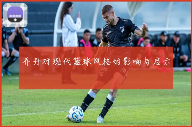 乔丹对现代篮球风格的影响与启示