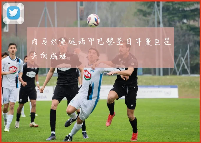 内马尔重返西甲巴黎圣日耳曼巨星去向成谜
