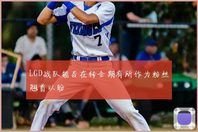 LGD战队能否在转会期有所作为粉丝翘首以盼