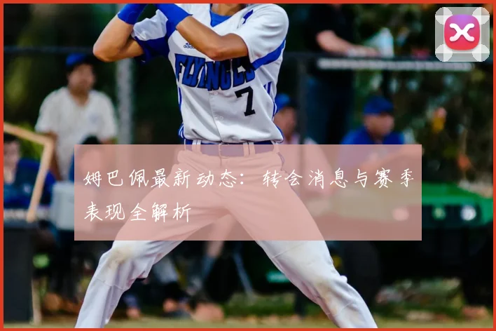 姆巴佩最新动态：转会消息与赛季表现全解析
