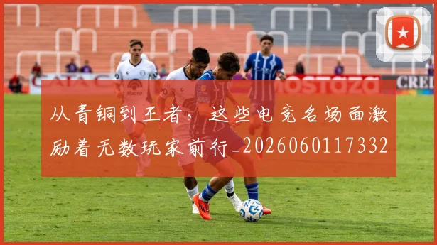 从青铜到王者，这些电竞名场面激励着无数玩家前行_20260601173323_20260704165117