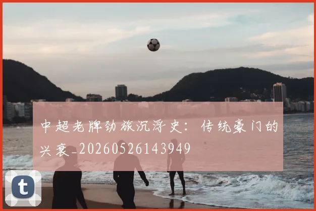 中超老牌劲旅沉浮史:传统豪门的兴衰_20260526143949