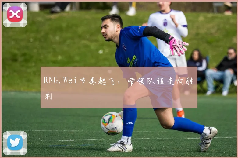 RNG.Wei节奏起飞,带领队伍走向胜利