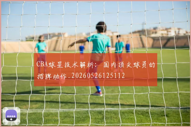 CBA球星技术解析:国内顶尖球员的招牌动作_20260526125112