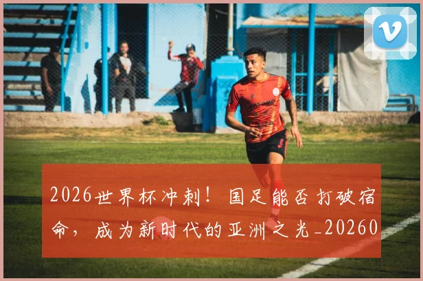 2026世界杯冲刺!国足能否打破宿命,成为新时代的亚洲之光_20260518215301