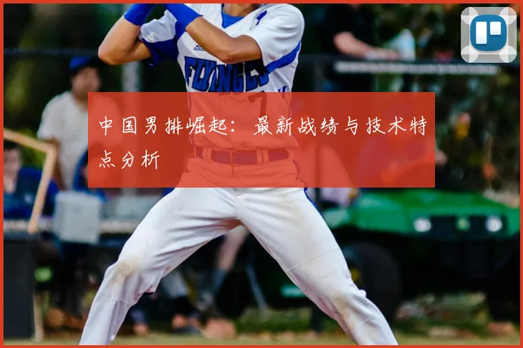 中国男排崛起:最新战绩与技术特点分析
