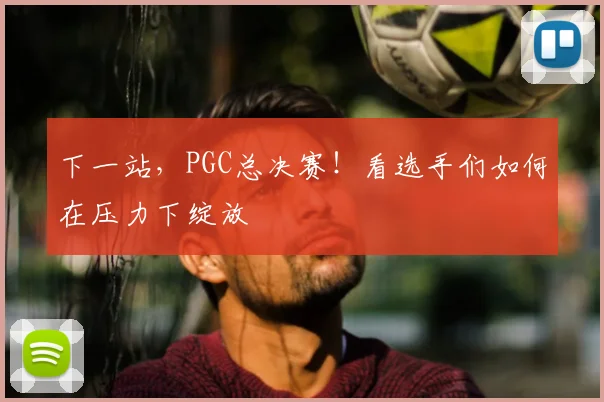 下一站,PGC总决赛!看选手们如何在压力下绽放