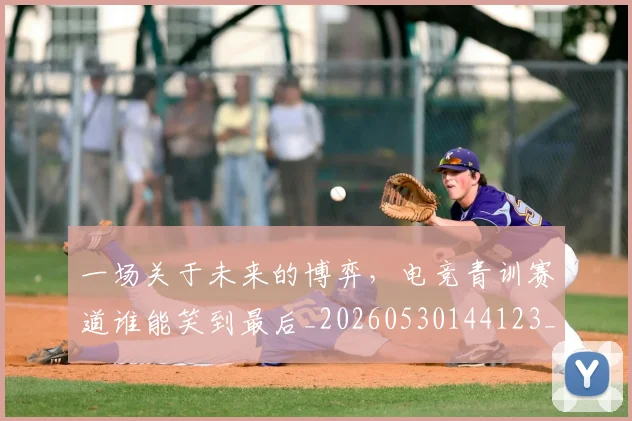 一场关于未来的博弈，电竞青训赛道谁能笑到最后_20260530144123_20260702173405
