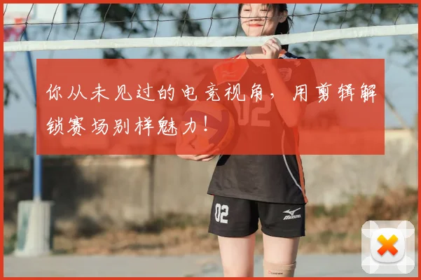 你从未见过的电竞视角,用剪辑解锁赛场别样魅力!