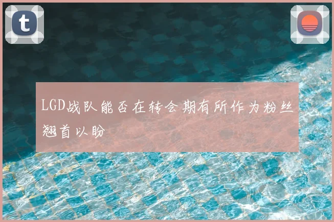 LGD战队能否在转会期有所作为粉丝翘首以盼