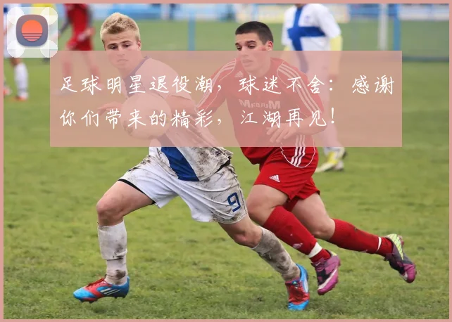 足球明星退役潮，球迷不舍：感谢你们带来的精彩，江湖再见！