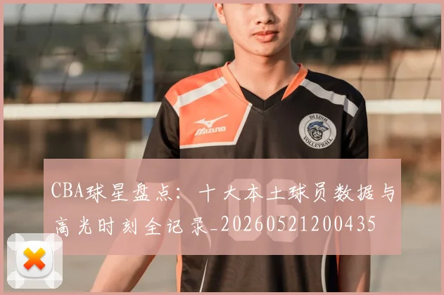CBA球星盘点:十大本土球员数据与高光时刻全记录_20260521200435