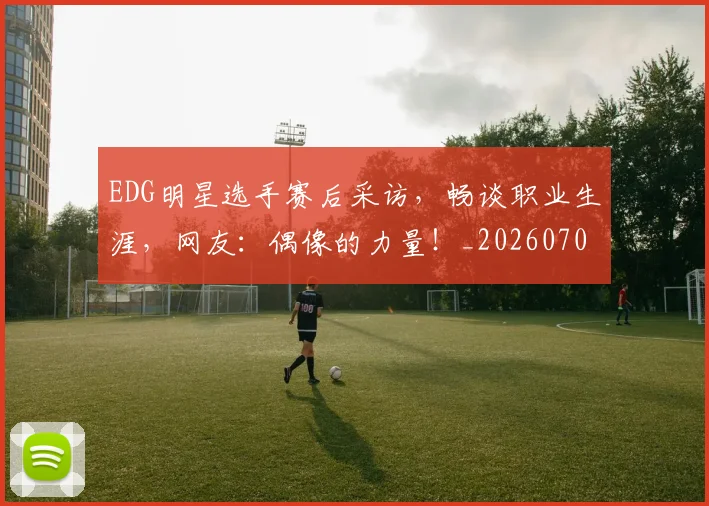 EDG明星选手赛后采访，畅谈职业生涯，网友：偶像的力量！_20260702042955