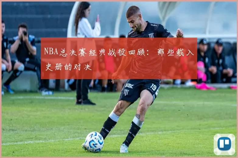 NBA总决赛经典战役回顾：那些载入史册的对决